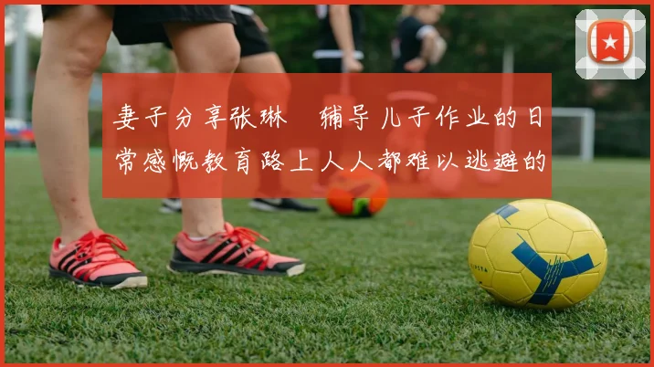 妻子分享张琳芃辅导儿子作业的日常感慨教育路上人人都难以逃避的挑战