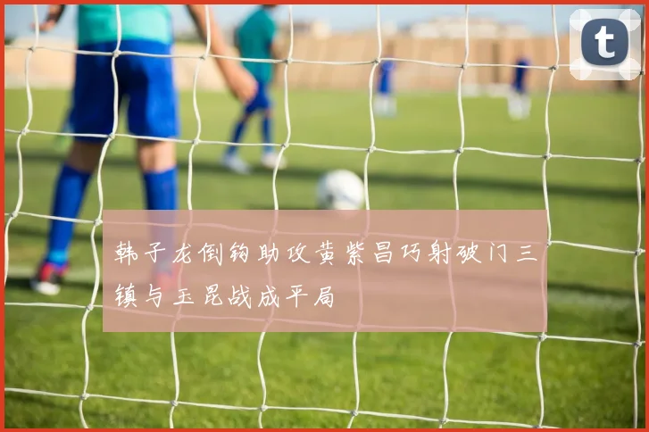 韩子龙倒钩助攻黄紫昌巧射破门三镇与玉昆战成平局