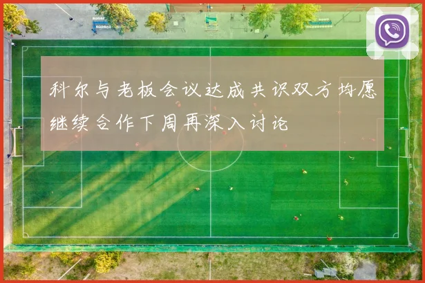 科尔与老板会议达成共识双方均愿继续合作下周再深入讨论