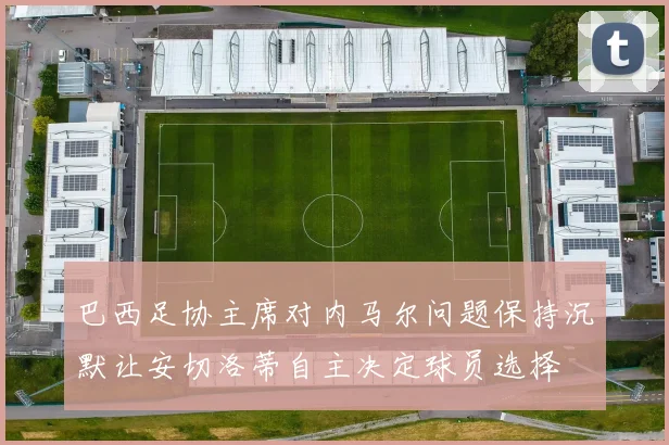 巴西足协主席对内马尔问题保持沉默让安切洛蒂自主决定球员选择