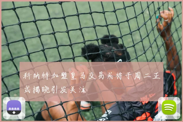 科纳特加盟皇马交易或将于周二正式揭晓引发关注
