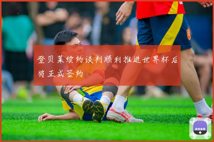 登贝莱续约谈判顺利推进世界杯后将正式签约
