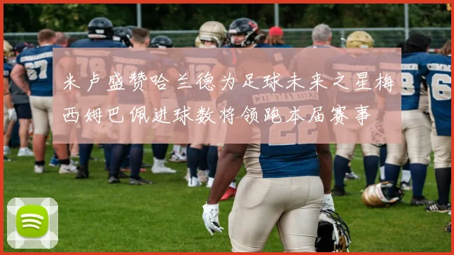 米卢盛赞哈兰德为足球未来之星梅西姆巴佩进球数将领跑本届赛事
