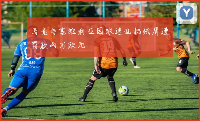 马竞与塞维利亚因球迷乱扔纸屑遭罚款两万欧元