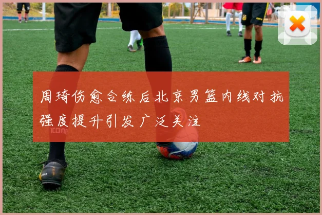 周琦伤愈合练后北京男篮内线对抗强度提升引发广泛关注