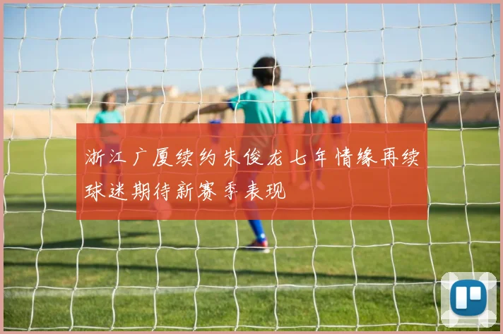 浙江广厦续约朱俊龙七年情缘再续球迷期待新赛季表现
