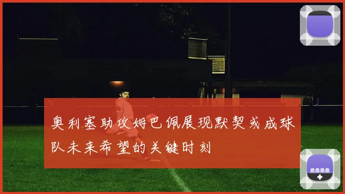 奥利塞助攻姆巴佩展现默契或成球队未来希望的关键时刻