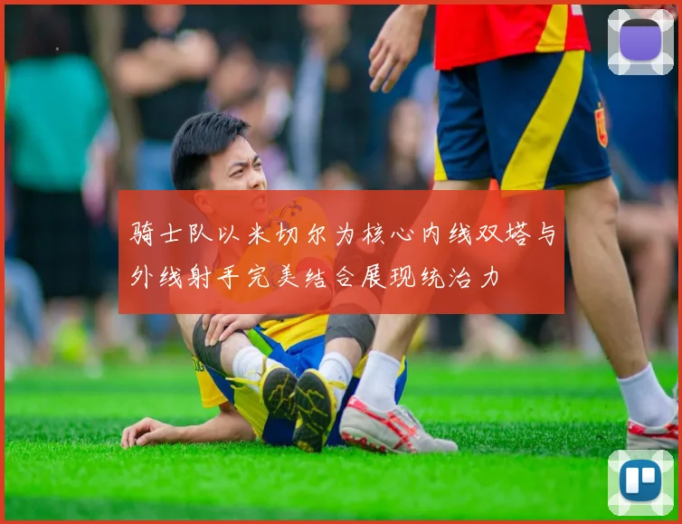 骑士队以米切尔为核心内线双塔与外线射手完美结合展现统治力