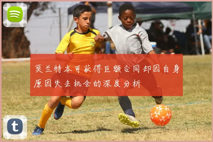 莫兰特本可获得巨额合同却因自身原因失去机会的深度分析