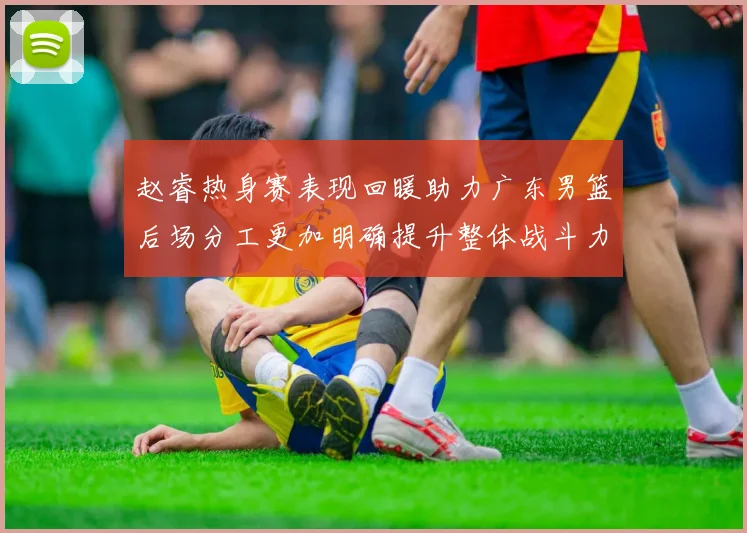 赵睿热身赛表现回暖助力广东男篮后场分工更加明确提升整体战斗力