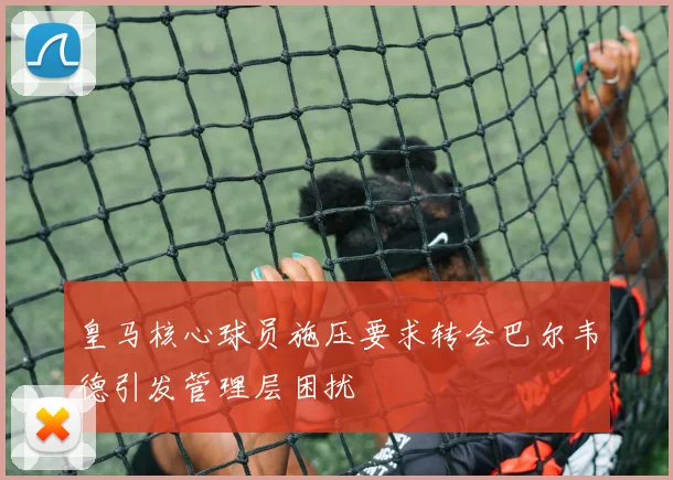 皇马核心球员施压要求转会巴尔韦德引发管理层困扰