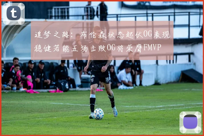 追梦之路：布伦森状态起伏OG表现稳健若能五场击败OG将荣膺FMVP
