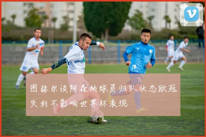 图赫尔谈阿森纳球员归队状态欧冠失利不影响世界杯表现