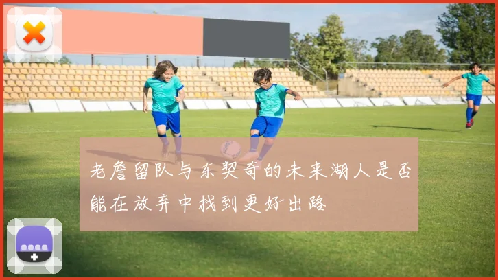 老詹留队与东契奇的未来湖人是否能在放弃中找到更好出路