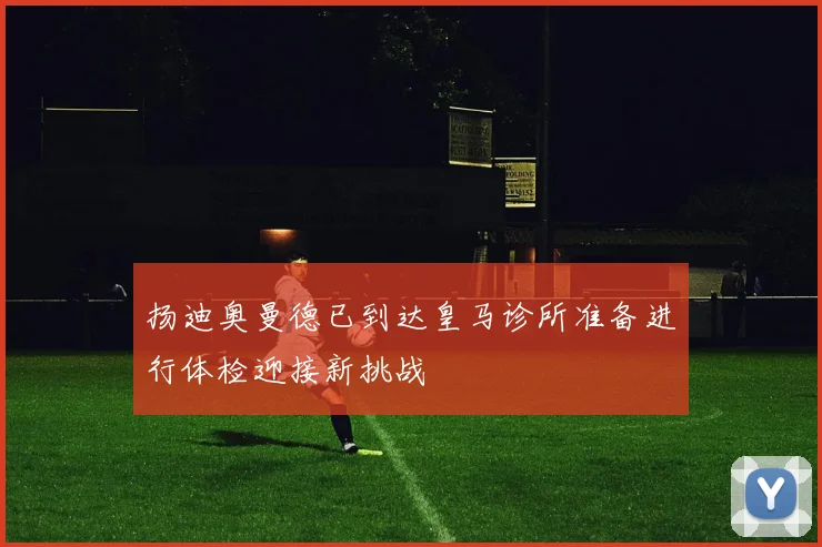 扬迪奥曼德已到达皇马诊所准备进行体检迎接新挑战