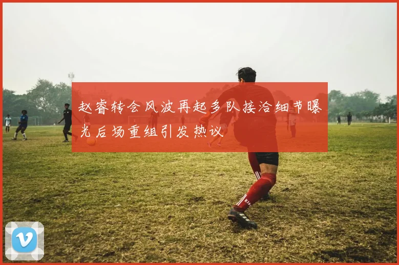 赵睿转会风波再起多队接洽细节曝光后场重组引发热议