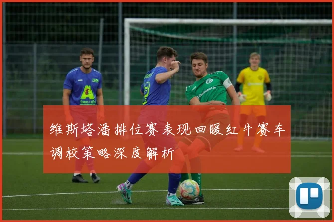 维斯塔潘排位赛表现回暖红牛赛车调校策略深度解析
