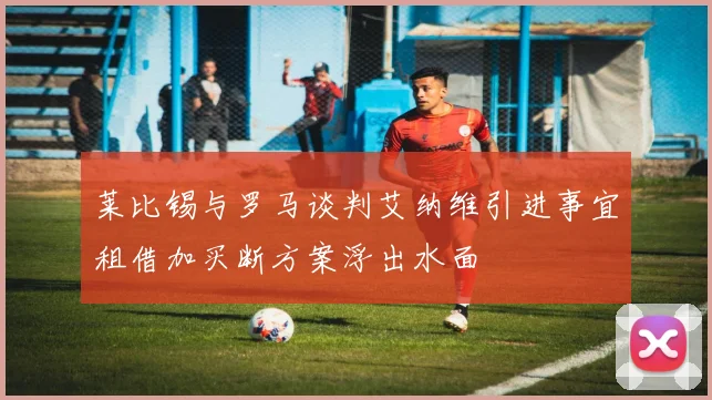莱比锡与罗马谈判艾纳维引进事宜租借加买断方案浮出水面