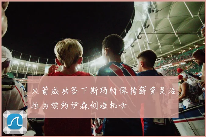 火箭成功签下斯玛特保持薪资灵活性为续约伊森创造机会