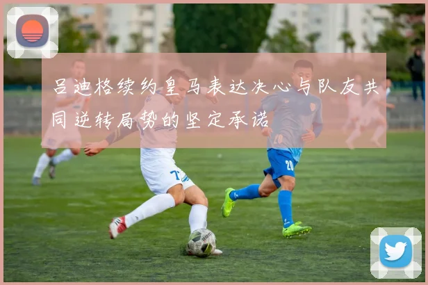 吕迪格续约皇马表达决心与队友共同逆转局势的坚定承诺