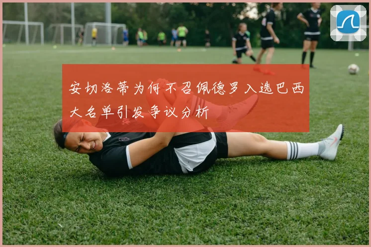 安切洛蒂为何不召佩德罗入选巴西大名单引发争议分析