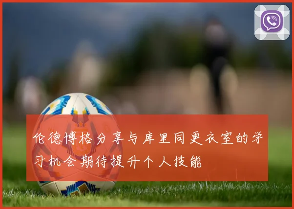 伦德博格分享与库里同更衣室的学习机会期待提升个人技能