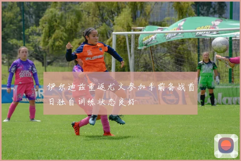 伊尔迪兹重返尤文参加季前备战首日独自训练状态良好